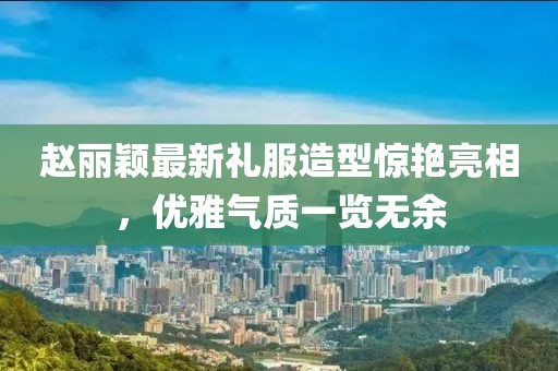 趙麗穎最新禮服造型驚艷亮相，優(yōu)雅氣質(zhì)一覽無(wú)余