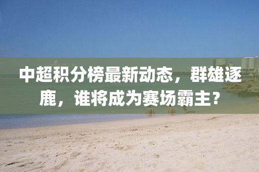 中超積分榜最新動(dòng)態(tài)，群雄逐鹿，誰將成為賽場霸主？