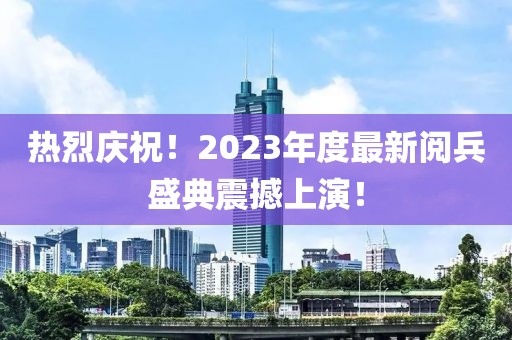 熱烈慶祝！2023年度最新閱兵盛典震撼上演！