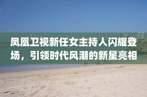 鳳凰衛(wèi)視新任女主持人閃耀登場，引領(lǐng)時代風(fēng)潮的新星亮相
