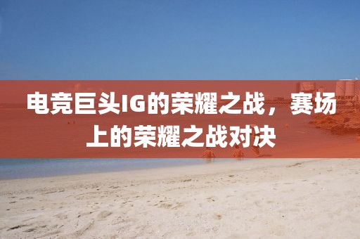 電競(jìng)巨頭IG的榮耀之戰(zhàn)，賽場(chǎng)上的榮耀之戰(zhàn)對(duì)決