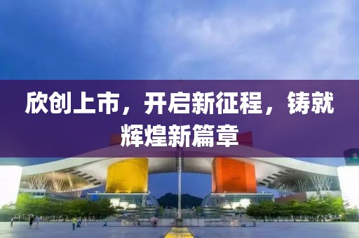 欣創(chuàng)上市，開啟新征程，鑄就輝煌新篇章
