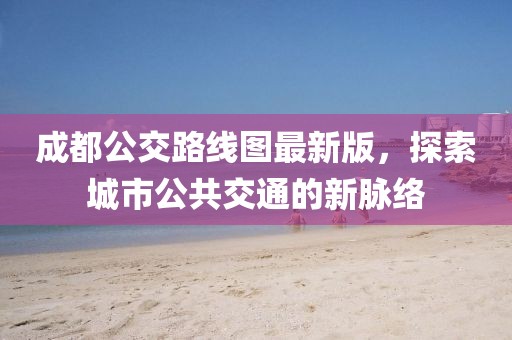 成都公交路線圖最新版，探索城市公共交通的新脈絡(luò)