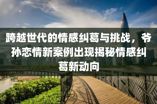 跨越世代的情感糾葛與挑戰(zhàn)，爺孫戀情新案例出現(xiàn)揭秘情感糾葛新動向