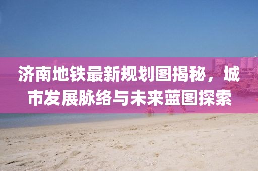 濟(jì)南地鐵最新規(guī)劃圖揭秘，城市發(fā)展脈絡(luò)與未來藍(lán)圖探索