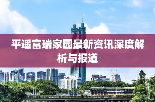 平遙富瑞家園最新資訊深度解析與報道