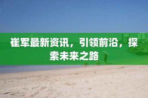 崔軍最新資訊，引領(lǐng)前沿，探索未來之路