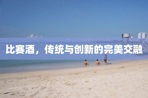 比賽酒，傳統(tǒng)與創(chuàng)新的完美交融