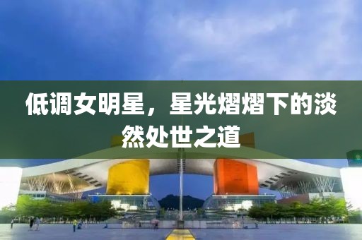 低調(diào)女明星，星光熠熠下的淡然處世之道