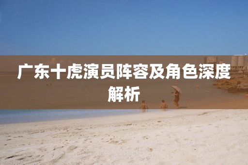 廣東十虎演員陣容及角色深度解析