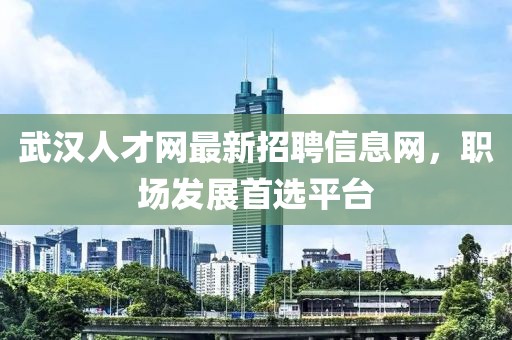 武漢人才網(wǎng)最新招聘信息網(wǎng)，職場發(fā)展首選平臺