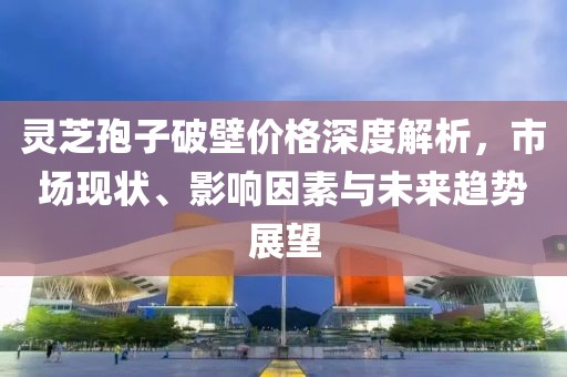 靈芝孢子破壁價(jià)格深度解析，市場現(xiàn)狀、影響因素與未來趨勢展望