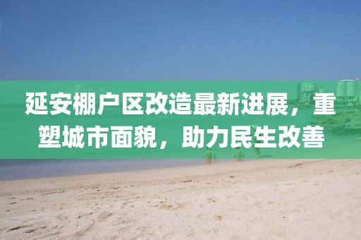 延安棚戶區(qū)改造最新進(jìn)展，重塑城市面貌，助力民生改善