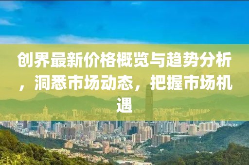 創(chuàng)界最新價(jià)格概覽與趨勢(shì)分析，洞悉市場(chǎng)動(dòng)態(tài)，把握市場(chǎng)機(jī)遇