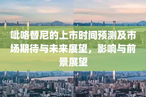 吡咯替尼的上市時(shí)間預(yù)測(cè)及市場(chǎng)期待與未來(lái)展望，影響與前景展望