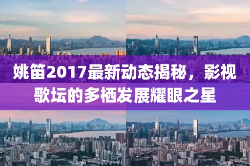 姚笛2017最新動(dòng)態(tài)揭秘，影視歌壇的多棲發(fā)展耀眼之星