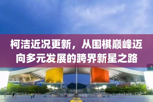 柯潔近況更新，從圍棋巔峰邁向多元發(fā)展的跨界新星之路