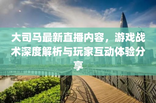 大司馬最新直播內容，游戲戰(zhàn)術深度解析與玩家互動體驗分享