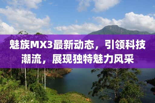魅族MX3最新動態(tài)，引領(lǐng)科技潮流，展現(xiàn)獨特魅力風(fēng)采