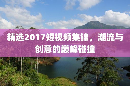 精選2017短視頻集錦，潮流與創(chuàng)意的巔峰碰撞