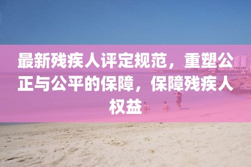 最新殘疾人評定規(guī)范，重塑公正與公平的保障，保障殘疾人權(quán)益