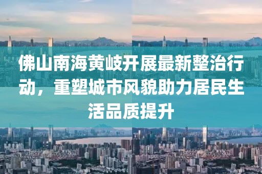 佛山南海黃岐開展最新整治行動，重塑城市風(fēng)貌助力居民生活品質(zhì)提升
