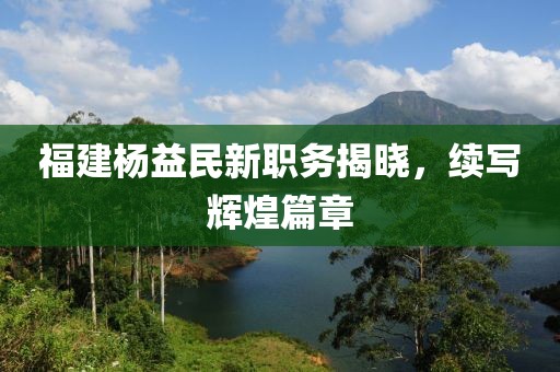 福建楊益民新職務(wù)揭曉，續(xù)寫輝煌篇章