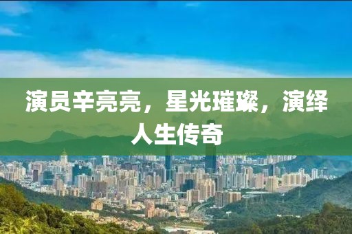 演員辛亮亮，星光璀璨，演繹人生傳奇