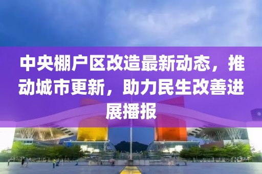 中央棚戶區(qū)改造最新動態(tài)，推動城市更新，助力民生改善進展播報