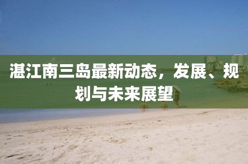湛江南三島最新動(dòng)態(tài)，發(fā)展、規(guī)劃與未來展望
