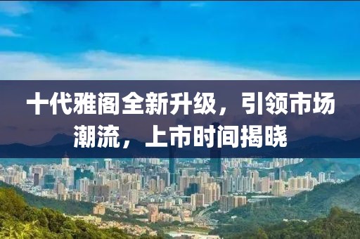 十代雅閣全新升級(jí)，引領(lǐng)市場(chǎng)潮流，上市時(shí)間揭曉