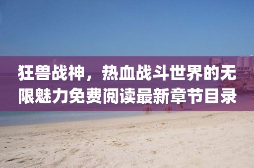 狂獸戰(zhàn)神，熱血戰(zhàn)斗世界的無限魅力免費閱讀最新章節(jié)目錄