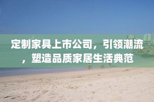 定制家具上市公司，引領(lǐng)潮流，塑造品質(zhì)家居生活典范