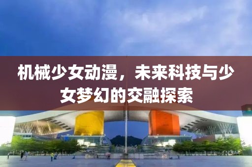 機械少女動漫，未來科技與少女夢幻的交融探索