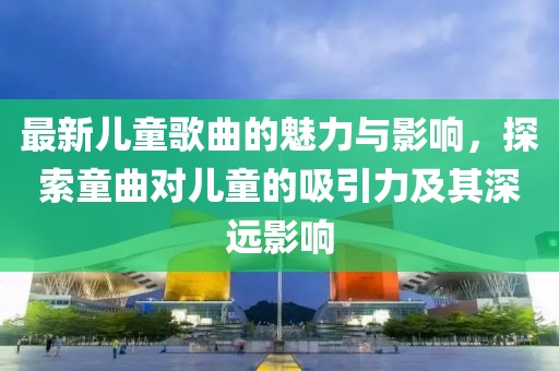 最新兒童歌曲的魅力與影響，探索童曲對兒童的吸引力及其深遠(yuǎn)影響