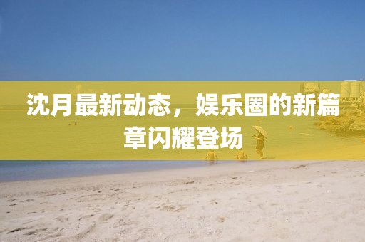 沈月最新動(dòng)態(tài)，娛樂(lè)圈的新篇章閃耀登場(chǎng)