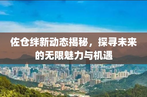 佐倉絆新動(dòng)態(tài)揭秘，探尋未來的無限魅力與機(jī)遇